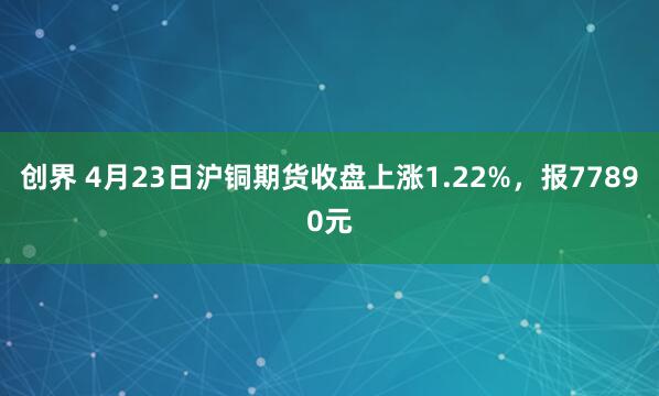 创界 4月23日沪铜期货收盘上涨1.22%，报77890元