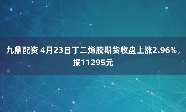 九鼎配资 4月23日丁二烯胶期货收盘上涨2.96%，报11295元
