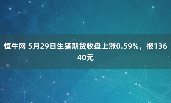 恒牛网 5月29日生猪期货收盘上涨0.59%，报13640元