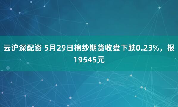 云沪深配资 5月29日棉纱期货收盘下跌0.23%，报19545元
