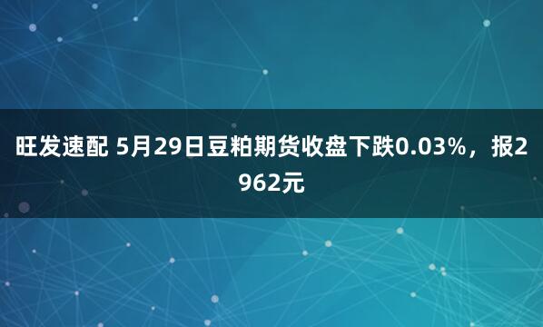 旺发速配 5月29日豆粕期货收盘下跌0.03%，报2962元