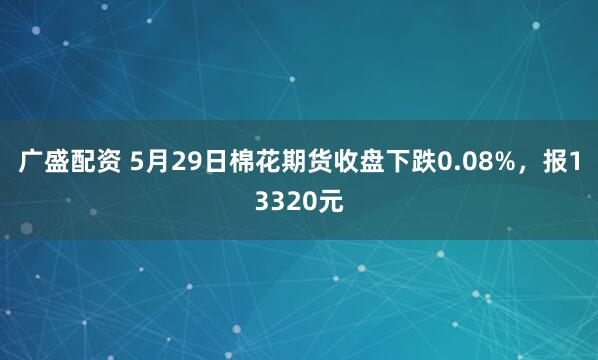 广盛配资 5月29日棉花期货收盘下跌0.08%，报13320元