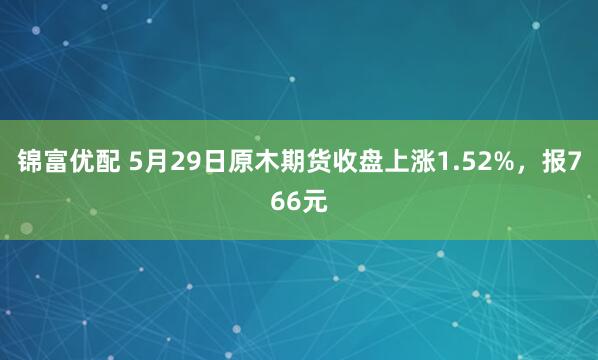 锦富优配 5月29日原木期货收盘上涨1.52%，报766元