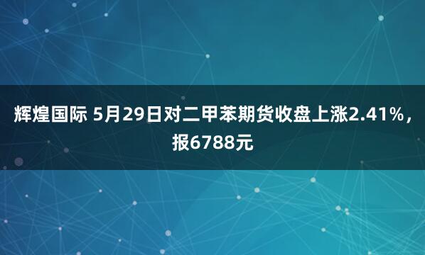 辉煌国际 5月29日对二甲苯期货收盘上涨2.41%，报6788元