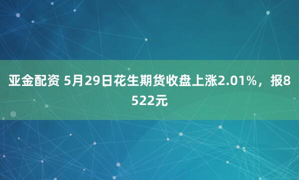 亚金配资 5月29日花生期货收盘上涨2.01%，报8522元