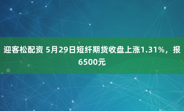 迎客松配资 5月29日短纤期货收盘上涨1.31%，报6500元