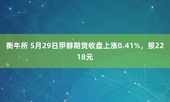 衡牛所 5月29日甲醇期货收盘上涨0.41%，报2218元