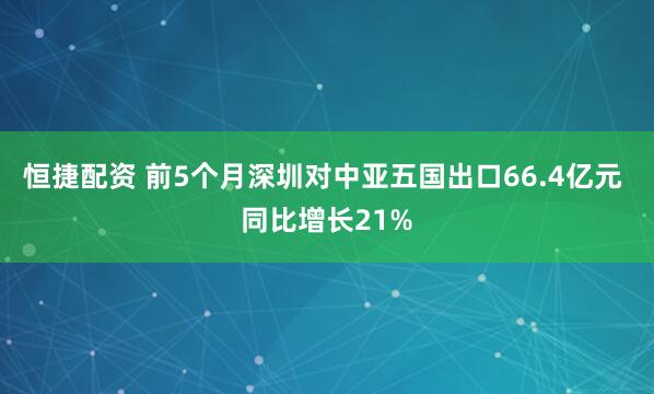 恒捷配资 前5个月深圳对中亚五国出口66.4亿元 同比增长21%