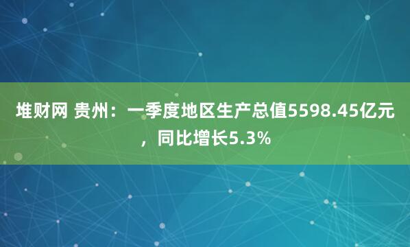 堆财网 贵州：一季度地区生产总值5598.45亿元，同比增长5.3%