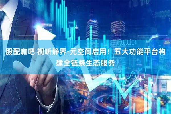 股配咖吧 视听静界·元空间启用！五大功能平台构建全链条生态服务