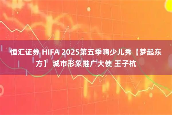 恒汇证券 HIFA 2025第五季嗨少儿秀【梦起东方】 城市形象推广大使 王子杭