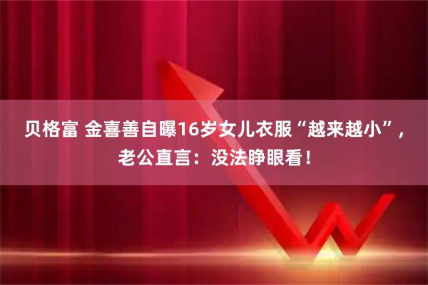 贝格富 金喜善自曝16岁女儿衣服“越来越小”，老公直言：没法睁眼看！