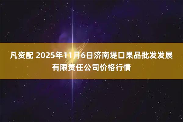 凡资配 2025年11月6日济南堤口果品批发发展有限责任公司价格行情