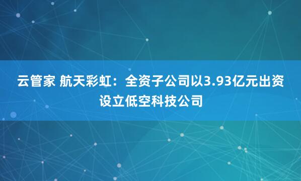 云管家 航天彩虹：全资子公司以3.93亿元出资设立低空科技公司