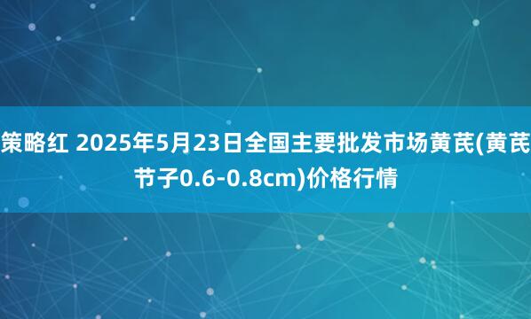 策略红 2025年5月23日全国主要批发市场黄芪(黄芪节子0.6-0.8cm)价格行情
