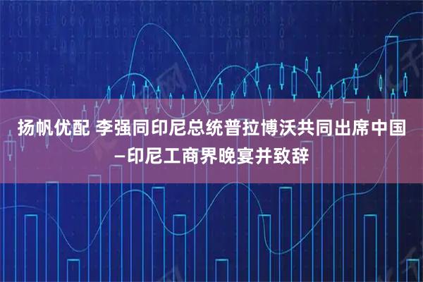 扬帆优配 李强同印尼总统普拉博沃共同出席中国—印尼工商界晚宴并致辞