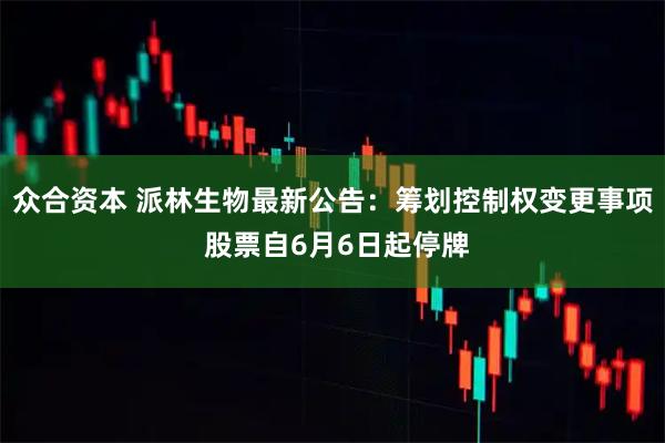 众合资本 派林生物最新公告：筹划控制权变更事项 股票自6月6日起停牌