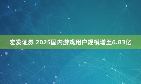 宏发证券 2025国内游戏用户规模增至6.83亿