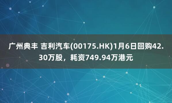 广州典丰 吉利汽车(00175.HK)1月6日回购42.30万股，耗资749.94万港元