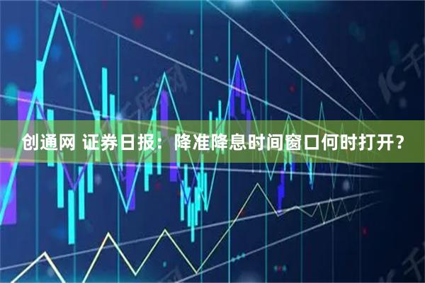 创通网 证券日报：降准降息时间窗口何时打开？