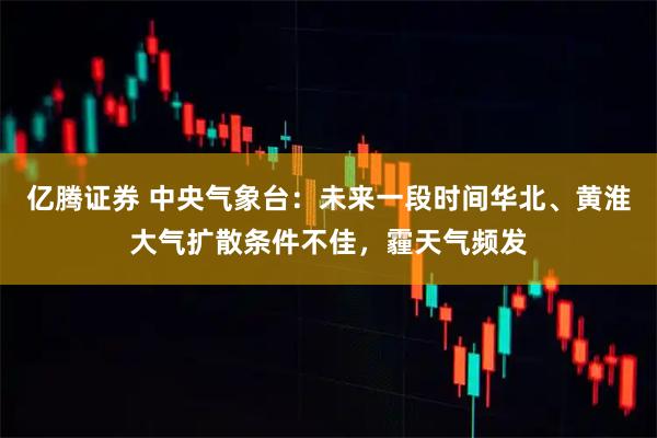 亿腾证券 中央气象台：未来一段时间华北、黄淮大气扩散条件不佳，霾天气频发