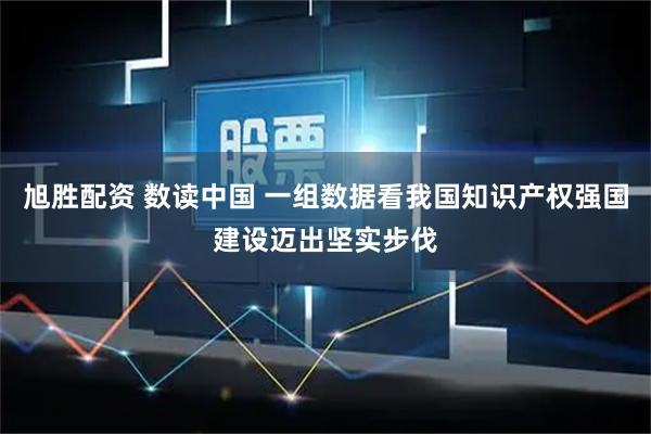 旭胜配资 数读中国 一组数据看我国知识产权强国建设迈出坚实步伐
