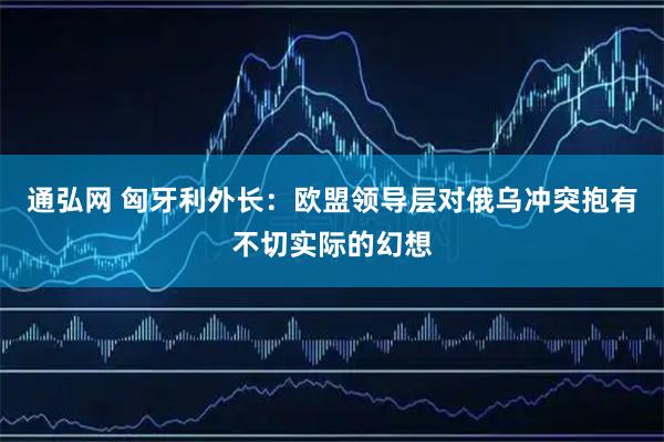 通弘网 匈牙利外长：欧盟领导层对俄乌冲突抱有不切实际的幻想