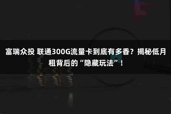富瑞众投 联通300G流量卡到底有多香？揭秘低月租背后的“隐藏玩法”！