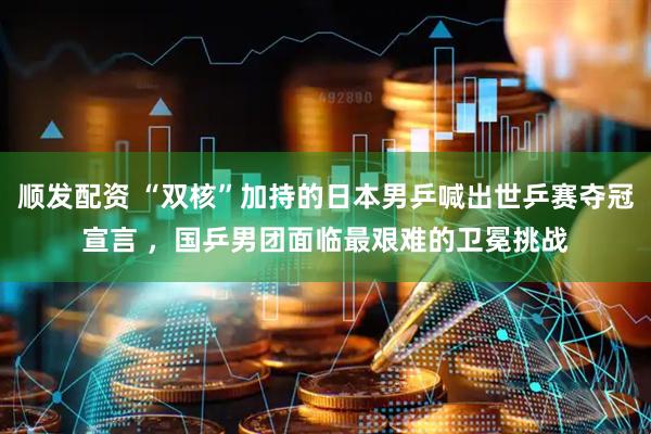 顺发配资 “双核”加持的日本男乒喊出世乒赛夺冠宣言 ，国乒男团面临最艰难的卫冕挑战