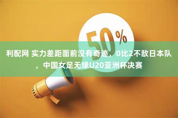 利配网 实力差距面前没有奇迹，0比2不敌日本队，中国女足无缘U20亚洲杯决赛