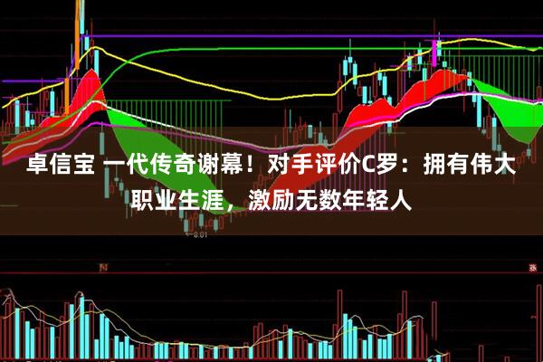 卓信宝 一代传奇谢幕！对手评价C罗：拥有伟大职业生涯，激励无数年轻人